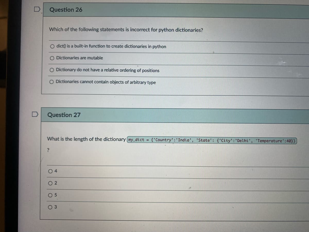 Question 26
Which of the following statements is incorrect for python dictionaries?
O dict() is a built-in function to create dictionaries in python
O Dictionaries are mutable
O Dictionary do not have a relative ordering of positions
O Dictionaries cannot contain objects of arbitrary type
Question 27
What is the length of the dictionary (my_dict = {'Country:'India', 'State': {'City':'Delhi', 'Temperature':40}}
O 4
O 2
O 5
O 3
