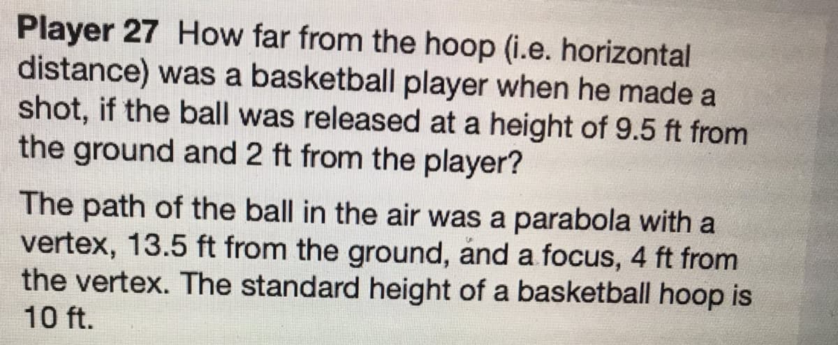 Player 27 How far from the hoop (i.e. horizontal
distance) was a basketball player when he made a
shot, if the ball was released at a height of 9.5 ft from
the ground and 2 ft from the player?
The path of the ball in the air was a parabola with a
vertex, 13.5 ft from the ground, and a focus, 4 ft from
the vertex. The standard height of a basketball hoop is
10 ft.
