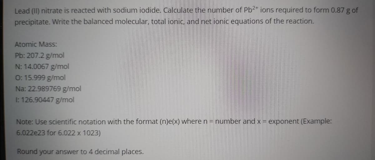 Lead (II) nitrate is reacted with sodium iodide. Calculate the number of Pb2+ ions required to form 0.87 g of
precipitate. Write the balanced molecular, total ionic, and net ionic equations of the reaction.
Atomic Mass:
Pb: 207.2 g/mol
N: 14.0067 g/mol
0: 15.999 g/mol
Na: 22.989769 g/mol
1: 126.90447 g/mol
Note: Use scientific notation with the format (n)e(x) where n = number and x = exponent (Example:
6.022e23 for 6.022 x 1023)
Round your answer to 4 decimal places.
