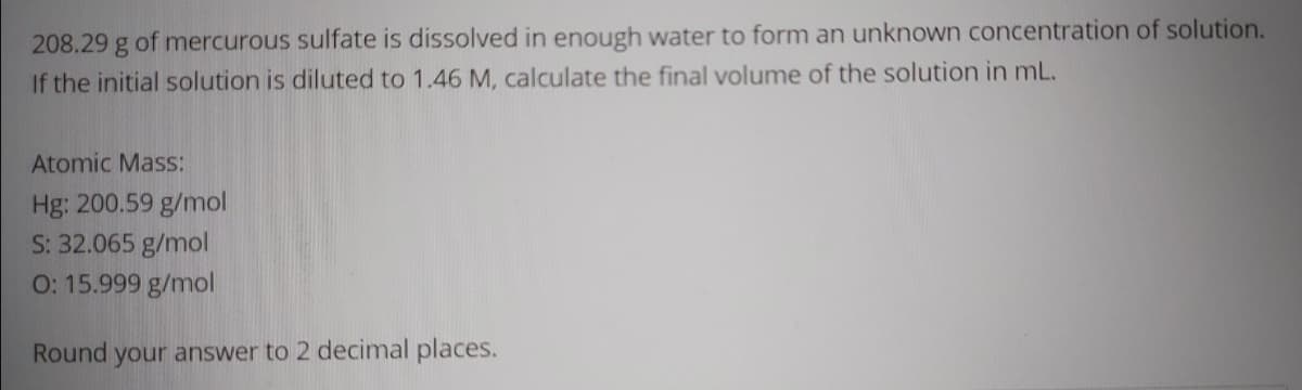 208.29 g of mercurous sulfate is dissolved in enough water to form an unknown concentration of solution.
If the initial solution is diluted to 1.46 M, calculate the final volume of the solution in mL.
Atomic Mass:
Hg: 200.59 g/mol
S: 32.065 g/mol
O: 15.999 g/mol
Round your answer to 2 decimal places.
