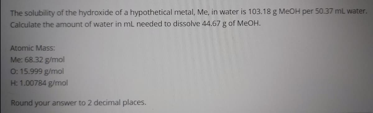 The solubility of the hydroxide of a hypothetical metal, Me, in water is 103.18 g MeOH per 50.37 mL water.
Calculate the amount of water in mL needed to dissolve 44.67 g of MeOH.
Atomic Mass:
Me: 68.32 g/mol
O: 15.999 g/mol
H: 1.00784 g/mol
Round
your answer to 2 decimal places.
