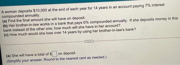 A woman deposits $10,000 at the end of each year for 14 years in an account paying 7% interest
compounded annually.
(a) Find the final amount she will have on deposit.
(b) Her brother-in-law works in a bank that pays 6% compounded annually. If she deposits money in this
bank instead of the other one, how much will she have in her account?
(c) How much would she lose over 14 years by using her brother-in-law's bank?
(a) She will have a total of $ on deposit.
(Simplify your answer. Round to the nearest cent as needed.)
