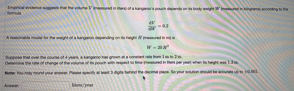 Empirical evidence suggests that the volume V (measured in liters) of a kangaroo's pouch depends on its body weight W (measured in kilograms) according to the
formula
dV
0.2
dW
A'reasonable model for the weight of a kangaroo depending on its height H (measured in m) is
W
20 H?
Suppose that over the course of 4 years, a kangaroo has grown at a constant rate from 1 m to 2 m.
Determine the rate of change of the volume of its pouch with respect to time (measured in liters per year) when its height was 1.3 m.
Note: You may round your answer. Please specify at least 3 digits behind the decimal place. So your solution should be accurate up to ±0.001.
Answer:
liters/year
