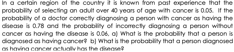 In a certain region of the country it is known from past experience that the
probability of selecting an adult over 40 years of age with cancer is 0.05. If the
probability of a doctor correctly diagnosing a person with cancer as having the
disease is 0.78 and the probability of incorrectly diagnosing a person without
cancer as having the disease is 0.06, a) What is the probability that a person is
diagnosed as having cancer? b) What is the probability that a person diagnosed
as havina cancer actually has the disease?
