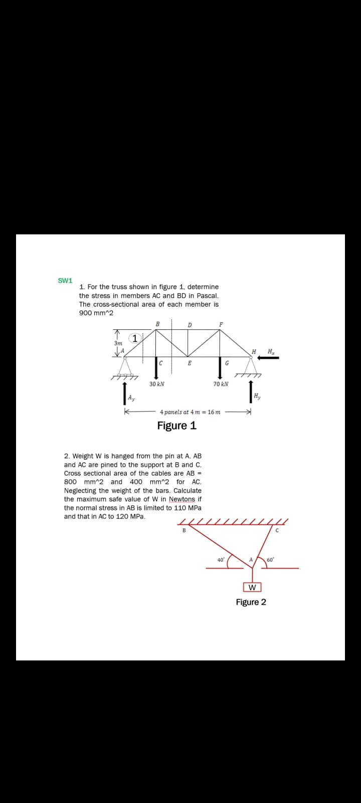 SW1
1. For the truss shown in figure 1, determine
the stress in members AC and BD in Pascal.
The cross-sectional area of each member is
900 mm^2
B
F
不
(1
3m
H
E
G
30 kN
70 kN
Ay
Hy
4 panels at 4 m = 16 m
Figure 1
2. Weight W is hanged from the pin at A. AB
and AC are pined to the support at B and C.
Cross sectional area of the cables are AB =
800 mm^2 and 400 mm^2 for AC.
Neglecting the weight of the bars. Calculate
the maximum safe value of W in Newtons if
the normal stress in AB is limited to 11O MPa
and that in AC to 120 MPa.
40
A
Figure 2
