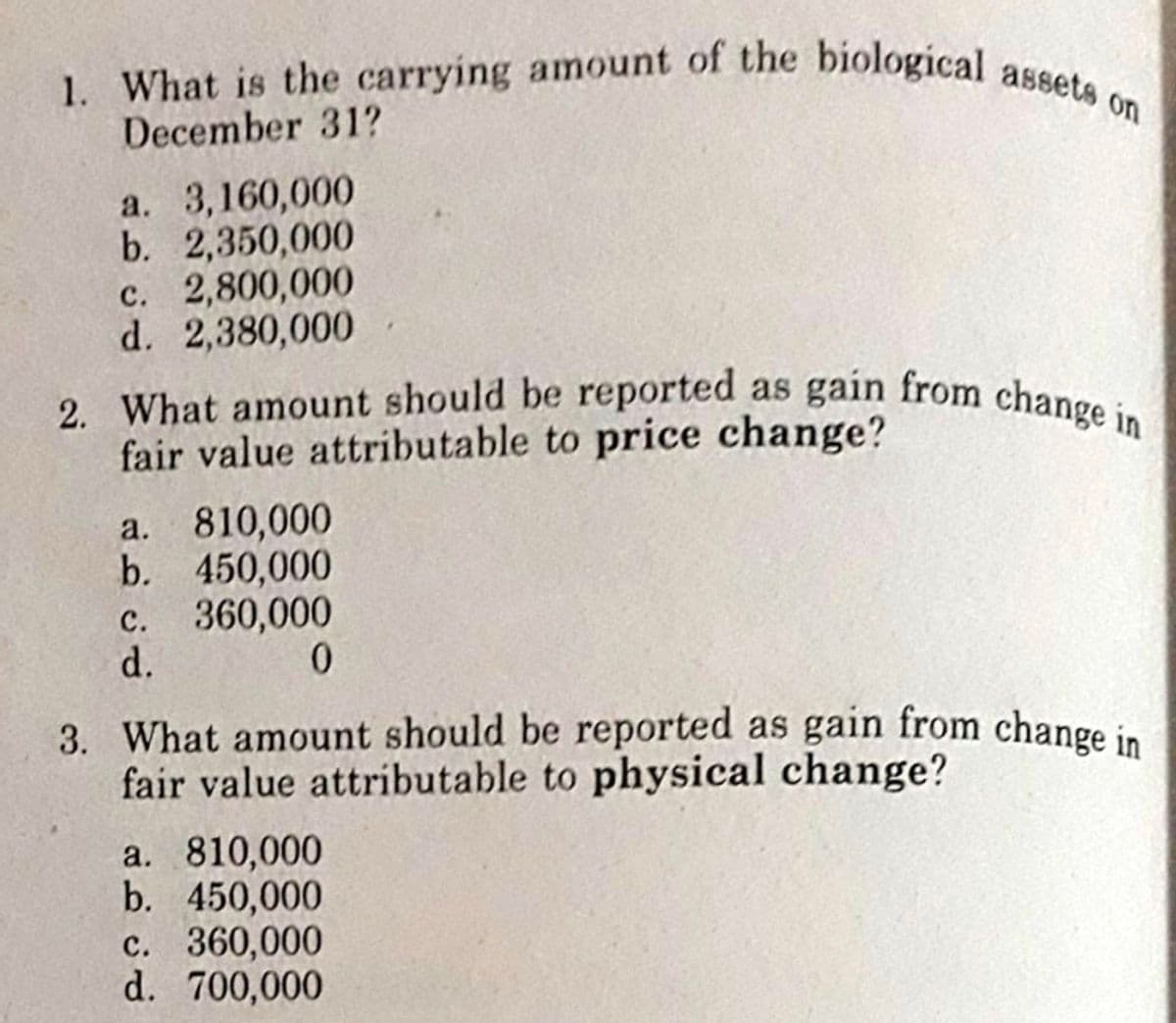2. What amount should be reported as gain from change i
1. What is the carrying amount of the biological assets on
December 31?
а. 3,160,000
b. 2,350,000
c. 2,800,000
d. 2,380,000
fair value attributable to price change?
a. 810,000
b. 450,000
c. 360,000
d.
0.
3. What amount should be reported as gain from change in
fair value attributable to physical change?
а. 810,000
b. 450,000
c. 360,000
d. 700,000
