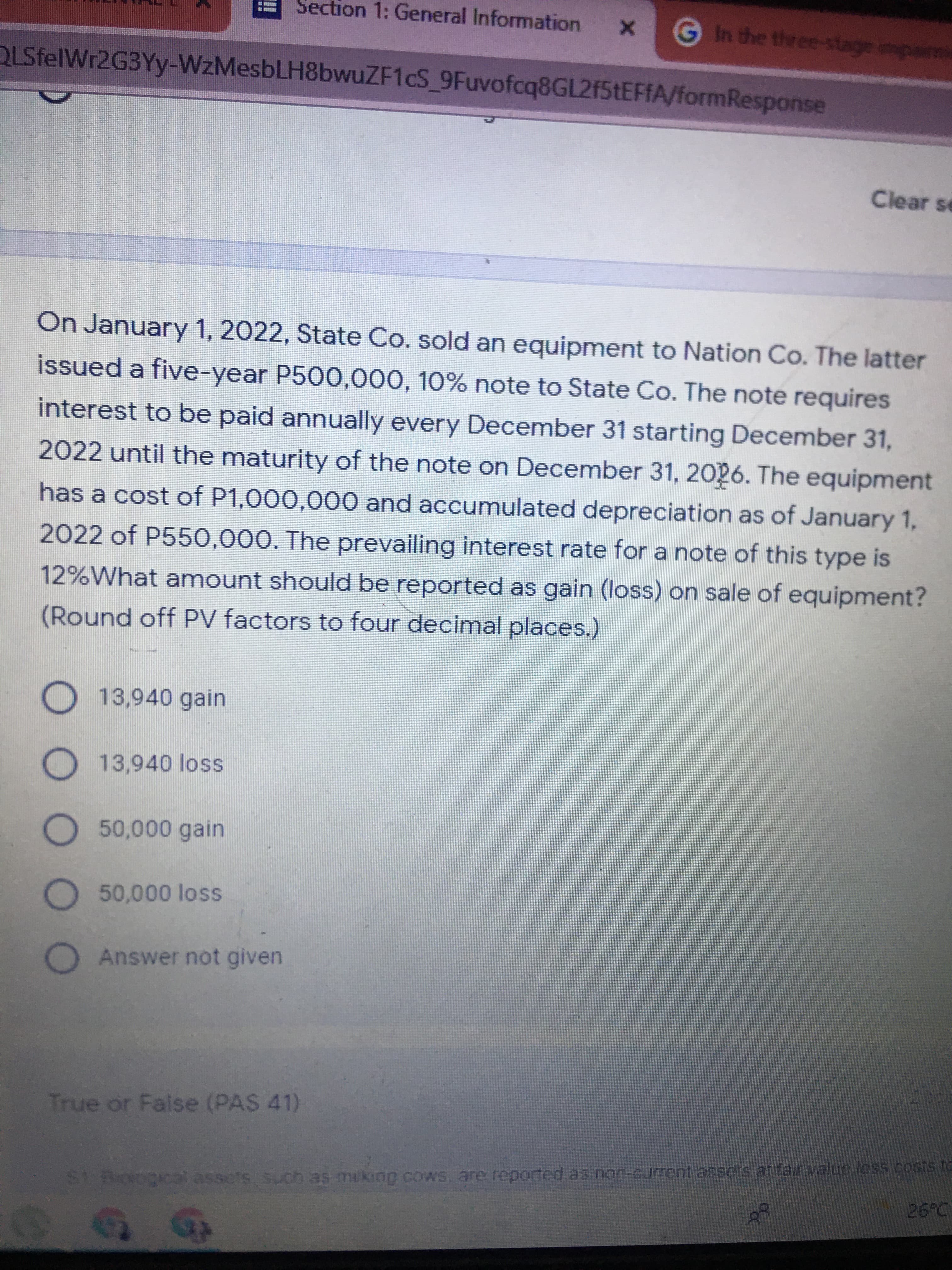 O O O O O
Section 1: General Information
X
GIn the three-stage mpairm
QLSfelWr2G3Yy-WzMesbLH8bwuZF1cS 9Fuvofcq8GL2f5tEFFA/formResponse
Clear se
On January 1, 2022, State Co. sold an equipment to Nation Co. The latter
issued a five-year P500,000, 10% note to State Co. The note requires
interest to be paid annually every December 31 starting December 31,
2022 until the maturity of the note on December 31, 2026. The equipment
has a cost of P1,000,000 and accumulated depreciation as of January 1,
2022 of P550,000. The prevailing interest rate for a note of this type is
12%What amount should be reported as gain (loss) on sale of equipment?
(Round off PV factors to four decimal places.)
O13,940 gain
O13,940 loss
O50,000 gain
O50,000 loss
O
Answer not given
True or False (PAS 41)
to
