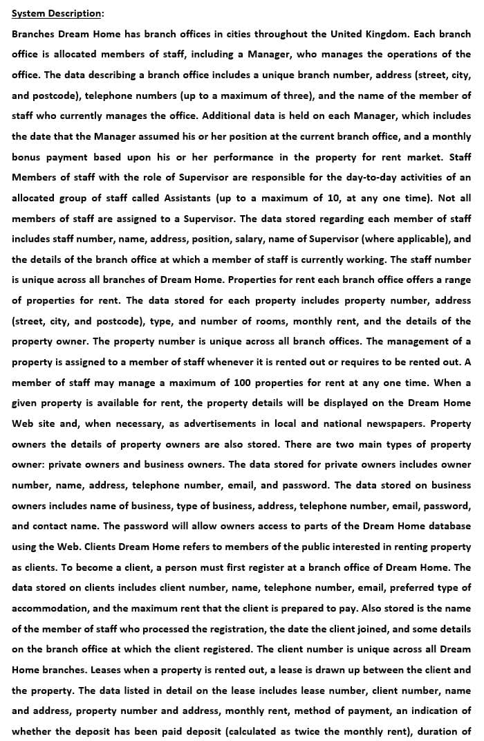 System Description:
Branches Dream Home has branch offices in cities throughout the United Kingdom. Each branch
office is allocated members of staff, including a Manager, who manages the operations of the
office. The data describing a branch office includes a unique branch number, address (street, city,
and postcode), telephone numbers (up to a maximum of three), and the name of the member of
staff who currently manages the office. Additional data is held on each Manager, which includes
the date that the Manager assumed his or her position at the current branch office, and a monthly
bonus payment based upon his or her performance in the property for rent market. Staff
Members of staff with the role of Supervisor are responsible for the day-to-day activities of an
allocated group of staff called Assistants (up to a maximum of 10, at any one time). Not all
members of staff are assigned to a Supervisor. The data stored regarding each member of staff
includes staff number, name, address, position, salary, name of Supervisor (where applicable), and
the details of the branch office at which a member of staff is currently working. The staff number
is unique across all branches of Dream Home. Properties for rent each branch office offers a range
of properties for rent. The data stored for each property includes property number, address
(street, city, and postcode), type, and number of rooms, monthly rent, and the details of the
property owner. The property number is unique across all branch offices. The management of a
property is assigned to a member of staff whenever it is rented out or requires to be rented out. A
member of staff may manage a maximum of 100 properties for rent at any one time. When a
given property is available for rent, the property details will be displayed on the Dream Home
Web site and, when necessary, as advertisements in local and national newspapers. Property
owners the details of property owners are also stored. There are two main types of property
owner: private owners and business owners. The data stored for private owners includes owner
number, name, address, telephone number, email, and password. The data stored on business
owners includes name of business, type of business, address, telephone number, email, password,
and contact name. The password will allow owners access to parts of the Dream Home database
using the Web. Clients Dream Home refers to members of the public interested in renting property
as clients. To become a client, a person must first register at a branch office of Dream Home. The
data stored on clients includes client number, name, telephone number, email, preferred type of
accommodation, and the maximum rent that the client is prepared to pay. Also stored is the name
of the member of staff who processed the registration, the date the client joined, and some details
on the branch office at which the client registered. The client number is unique across all Dream
Home branches. Leases when a property is rented out, a lease is drawn up between the client and
the property. The data listed in detail on the lease includes lease number, client number, name
and address, property number and address, monthly rent, method of payment, an indication of
whether the deposit has been paid deposit (calculated as twice the monthly rent), duration of
