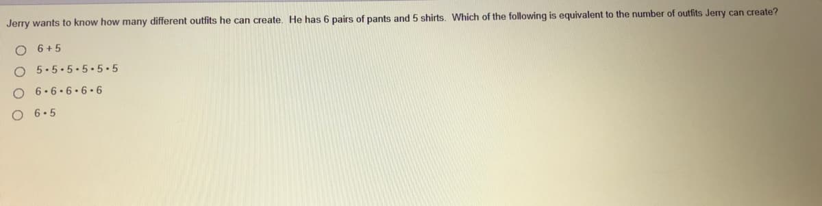 Jerry wants to know how many different outfits he can create. He has 6 pairs of pants and 5 shirts. Which of the following is equivalent to the number of outfits Jerry can create?
O 6+5
5.5.5.5.5•5
O 6.6.6. 6•6
O 6.5
