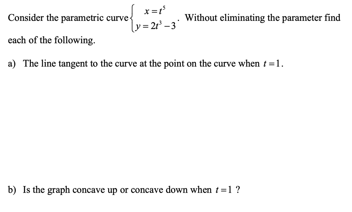x =t°
y= 21° - 3
Consider the parametric curve-
Without eliminating the parameter find
each of the following.
a) The line tangent to the curve at the point on the curve when t = 1.
b) Is the graph concave up or concave down when t=1 ?
