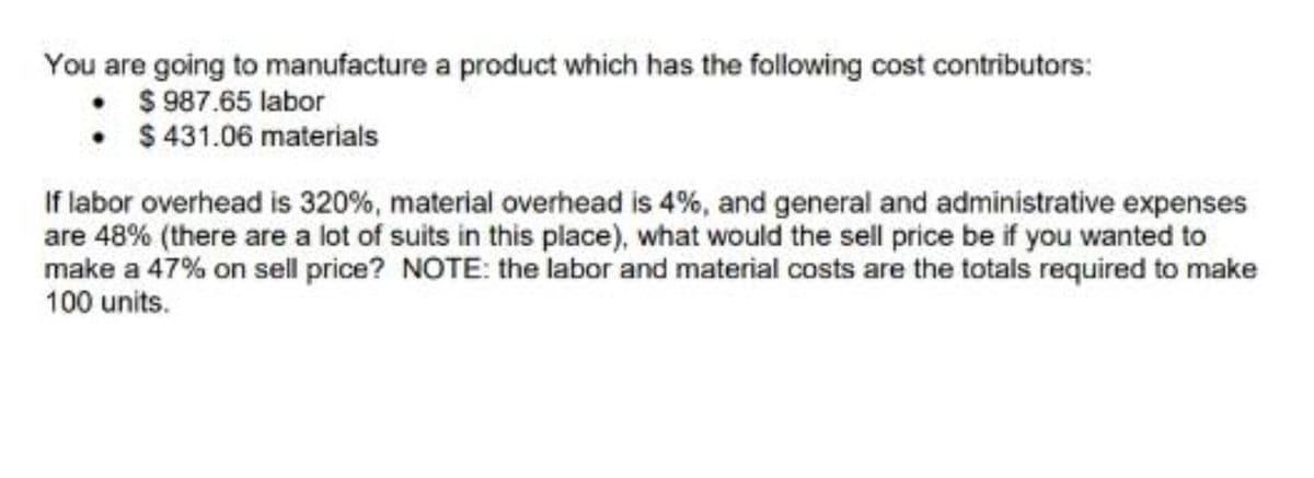 You are going to manufacture a product which has the following cost contributors:
$ 987.65 labor
•
$431.06 materials
If labor overhead is 320%, material overhead is 4%, and general and administrative expenses
are 48% (there are a lot of suits in this place), what would the sell price be if you wanted to
make a 47% on sell price? NOTE: the labor and material costs are the totals required to make
100 units.