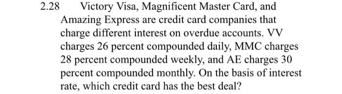 2.28 Victory Visa, Magnificent Master Card, and
Amazing Express are credit card companies that
charge different interest on overdue accounts. VV
charges 26 percent compounded daily, MMC charges
28 percent compounded weekly, and AE charges 30
percent compounded monthly. On the basis of interest
rate, which credit card has the best deal?