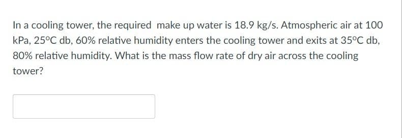 In a cooling tower, the required make up water is 18.9 kg/s. Atmospheric air at 100
kPa, 25°C db, 60% relative humidity enters the cooling tower and exits at 35°C db,
80% relative humidity. What is the mass flow rate of dry air across the cooling
tower?