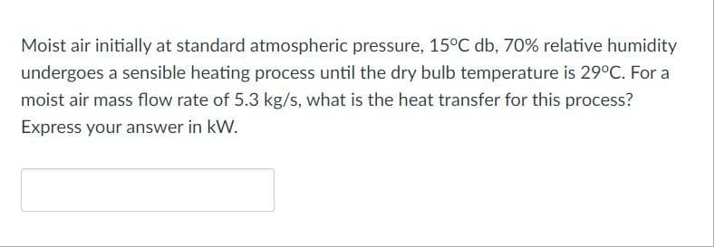 Moist air initially at standard atmospheric pressure, 15°C db, 70% relative humidity
undergoes a sensible heating process until the dry bulb temperature is 29°C. For a
moist air mass flow rate of 5.3 kg/s, what is the heat transfer for this process?
Express your answer in kW.