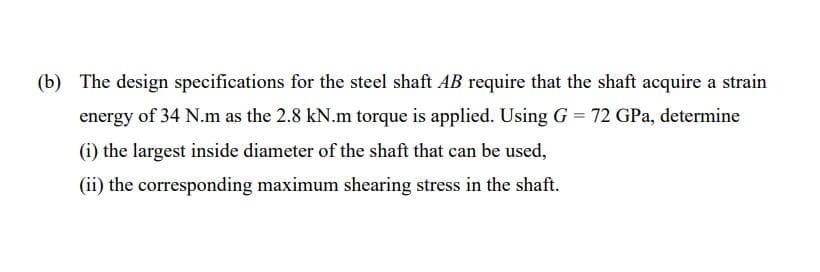 (b) The design specifications for the steel shaft AB require that the shaft acquire a strain
energy of 34 N.m as the 2.8 kN.m torque is applied. Using G = 72 GPa, determine
(i) the largest inside diameter of the shaft that can be used,
(ii) the corresponding maximum shearing stress in the shaft.