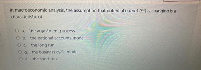 In macroeconomic analysis, the assumption that potential output (Y*) is changing is a
characteristic of
O a. the adjustment process.
O b. the national accounts model.
O c.
the long run.
Od. the business cycle model.
Oe. the short run.