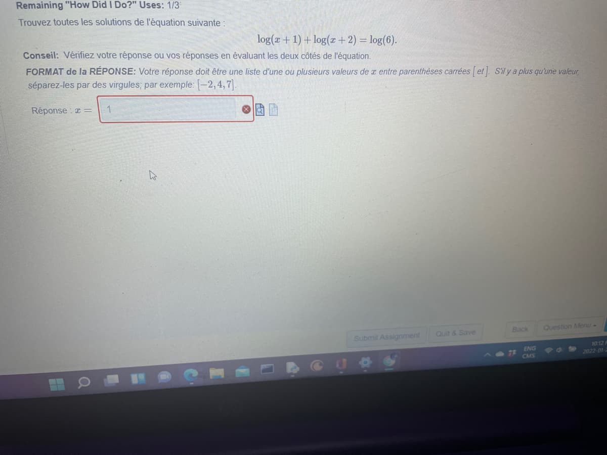 Remaining "How Did I Do?" Uses: 1/3
Trouvez toutes les solutions de l'équation suivante:
log(a + 1) + log(+ 2) = log(6).
Conseil: Vérifiez votre réponse ou vos réponses en évaluant les deux côtés de l'équation.
FORMAT de la RÉPONSE: Votre réponse doit être une liste d'une ou plusieurs valeurs de x entre parenthèses carrées [ et]. Sil y a plus qu'une valeur
séparez-les par des virgules; par exemple: -2,4,7].
Réponse a =
1
Back
Question Menu-
Submit Assignment
Quit & Save
10:12
ENG
7R
CMS
2022-01-2
