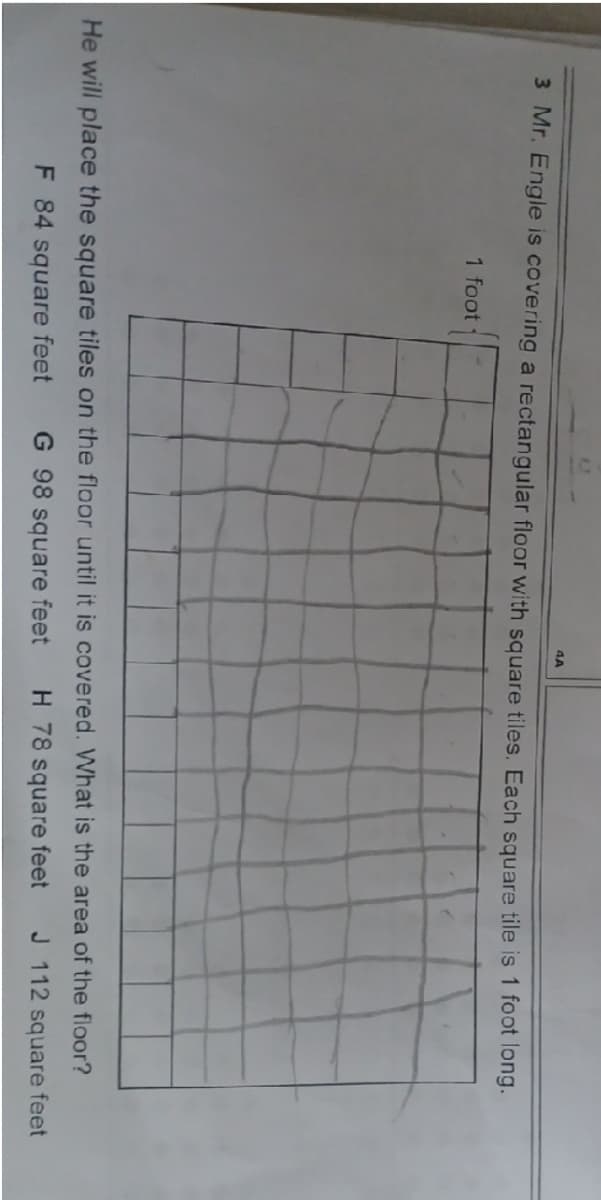 4A
3 Mr. Engle is covering a rectangular floor with square tiles. Each square tile is 1 foot long.
1 foot
He will place the square tiles on the floor until it is covered. What is the area of the floor?
F 84 square feet
G 98 square feet
H 78 square feet
J 112 square feet
