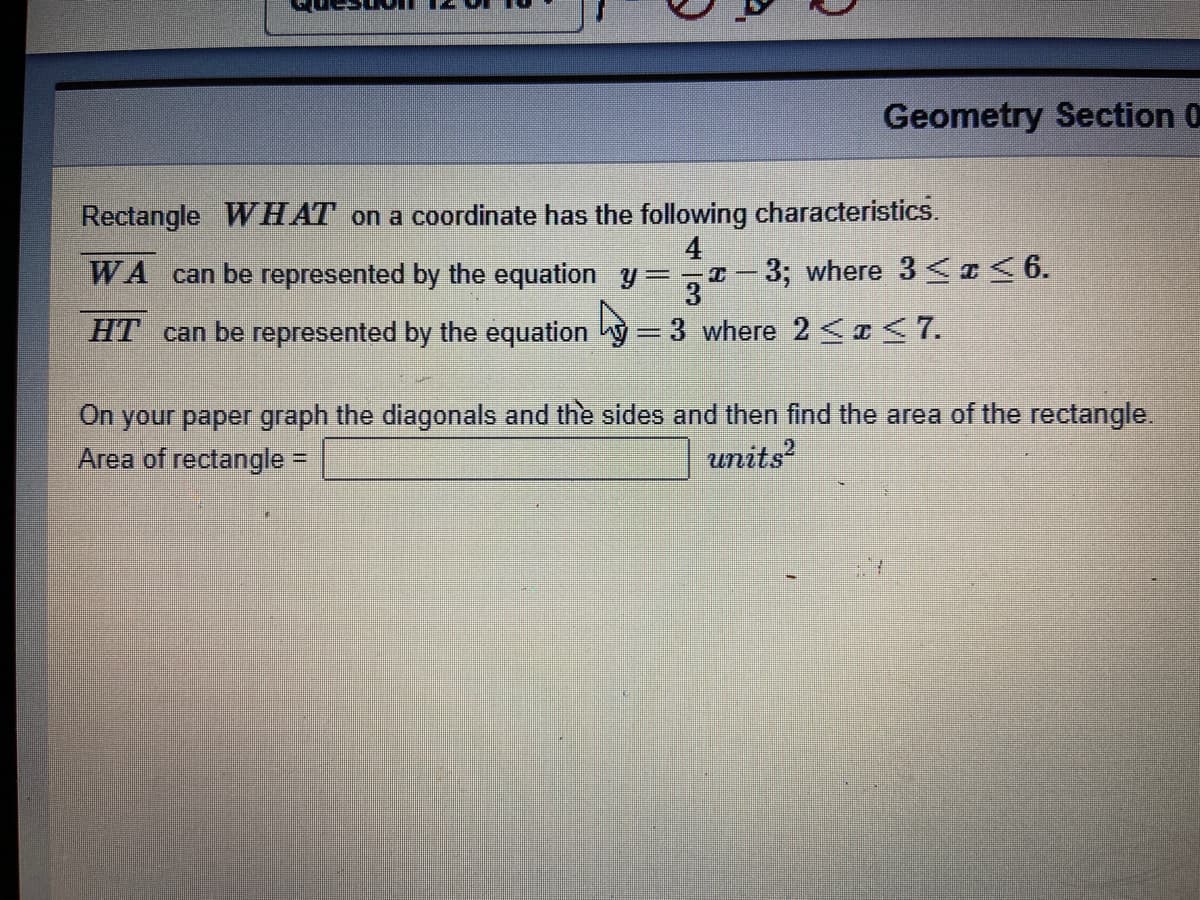 Geometry Section 0
Rectangle WHAT on a coordinate has the following characteristics.
4
WA can be represented by the equation y:
3; where 3<I< 6.
3
HT can be represented by the equation y= 3 where 2 <a < 7.
On your paper graph the diagonals and the sides and then find the area of the rectangle.
Area of rectangle =
units?
