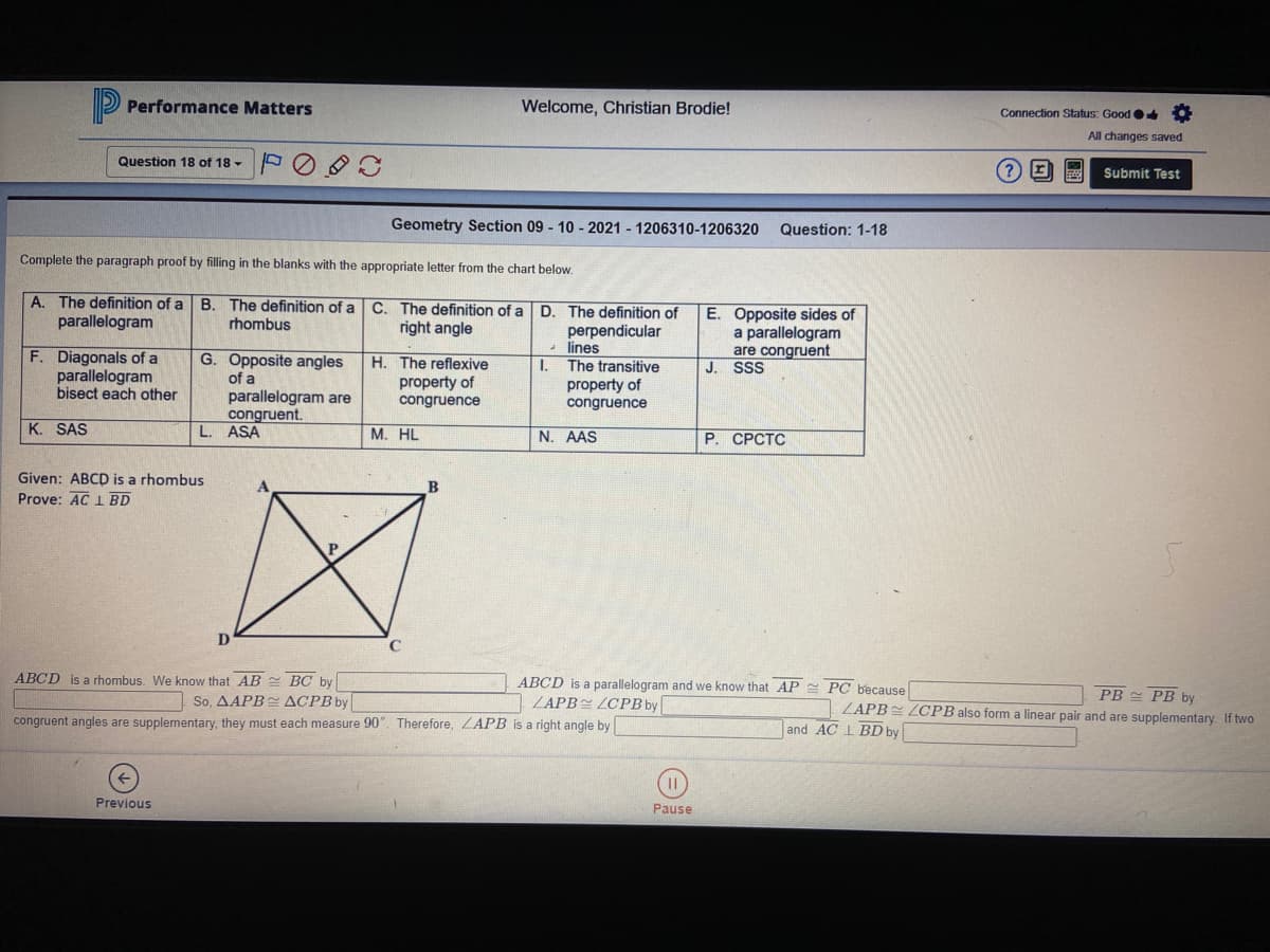 P Performance Matters
Welcome, Christian Brodie!
Connection Status: Good
All changes saved
Question 18 of 18 -
Submit Test
Geometry Section 09 - 10 - 2021 - 1206310-1206320
Question: 1-18
Complete the paragraph proof by filling in the blanks with the appropriate letter from the chart below.
A. The definition of a B. The definition of a C. The definition of a
parallelogram
D. The definition of
perpendicular
lines
E. Opposite sides of
a parallelogram
are congruent
J. SSS
rhombus
right angle
F. Diagonals of a
parallelogram
bisect each other
G. Opposite angles
of a
parallelogram are
congruent.
L. ASA
H. The reflexive
I.
The transitive
property of
congruence
property of
congruence
K. SAS
М. HL
N. AAS
Р. СРСТС
Given: ABCD is a rhombus
Prove: AC 1 BD
B
D
ABCD is a rhombus. We know that AB = BC by
ABCD is a parallelogram and we know that AP PC because
ZAPBE ZCPB by
PB PB by
So, AAРВ ДСРВy
congruent angles are supplementary, they must each measure 90". Therefore, ZAPB is a right angle by
ZAPB LCPB also form a linear pair and are supplementary. If two
and AC I BD by
Previous
Pause
