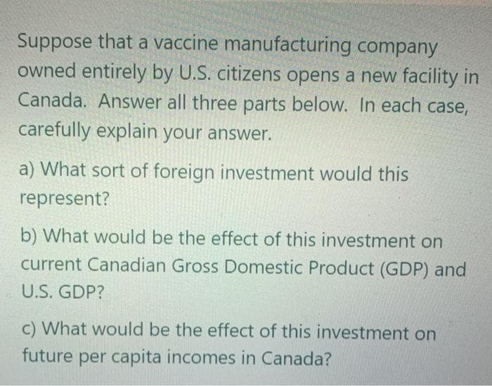 Suppose that a vaccine manufacturing company
owned entirely by U.S. citizens opens a new facility in
Canada. Answer all three parts below. In each case,
carefully explain your answer.
a) What sort of foreign investment would this
represent?
b) What would be the effect of this investment on
current Canadian Gross Domestic Product (GDP) and
U.S. GDP?
c) What would be the effect of this investment on
future per capita incomes in Canada?
