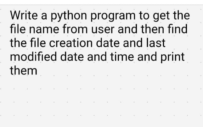 Write a python program to get the
file name from user and then find
the file creation date and last
modified date and time and print
them
