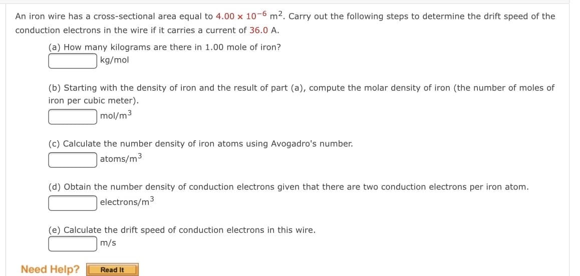 An iron wire has a cross-sectional area equal to 4.00 x 10-6 m2. Carry out the following steps to determine the drift speed of the
conduction electrons in the wire if it carries a current of 36.0 A.
(a) How many kilograms are there in 1.00 mole of iron?
kg/mol
(b) Starting with the density of iron and the result of part (a), compute the molar density of iron (the number of moles of
iron per cubic meter).
|mol/m3
(c) Calculate the number density of iron atoms using Avogadro's number.
| atoms/m3
(d) Obtain the number density of conduction electrons given that there are two conduction electrons per iron atom.
electrons/m3
(e) Calculate the drift speed of conduction electrons in this wire.
m/s
Need Help?
Read It
