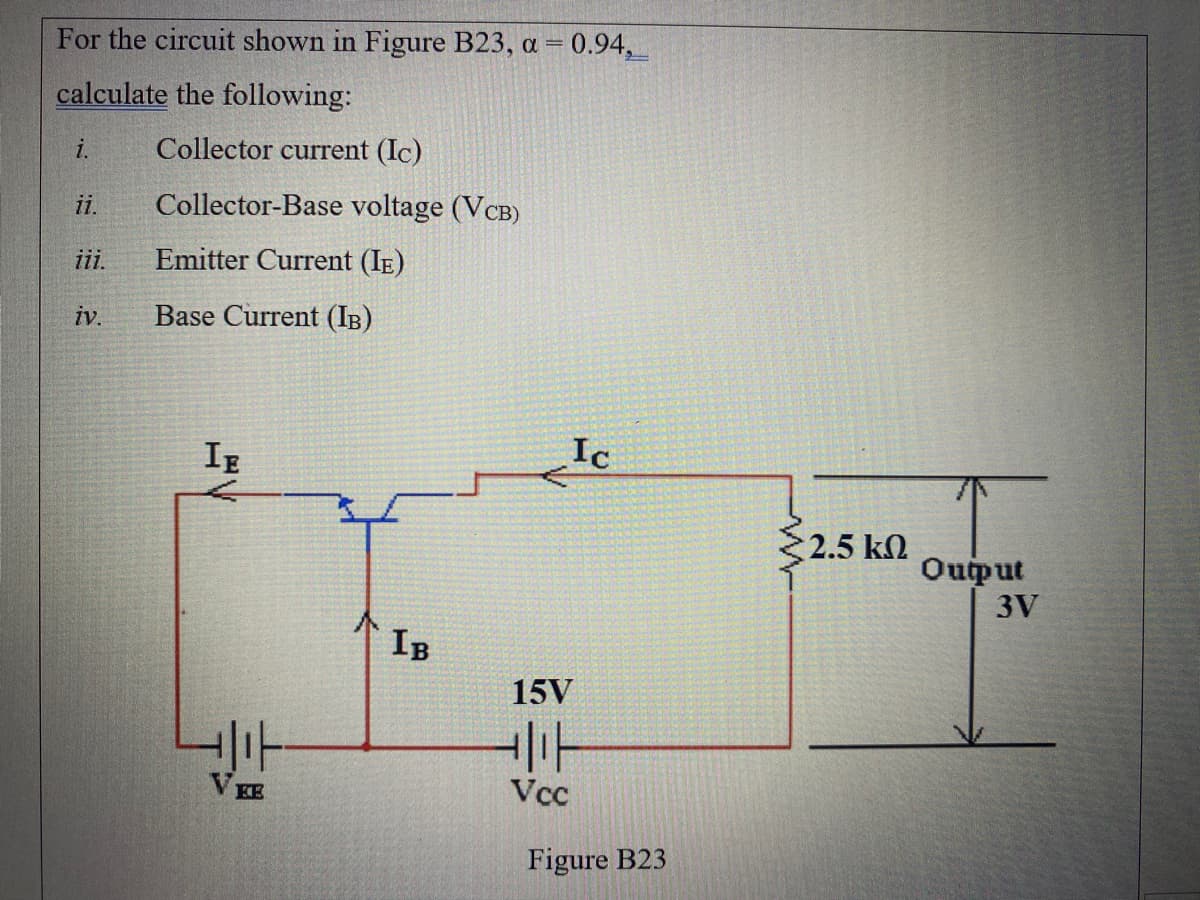 For the circuit shown in Figure B23, a = 0.94,
calculate the following:
i.
Collector current (Ic)
ii.
Collector-Base voltage (VCB)
ii.
Emitter Current (IE)
iv.
Base Current (IB)
IE
Ic
2.5 kN
Ouput
3V
IB
15V
V EE
Vcc
Figure B23
