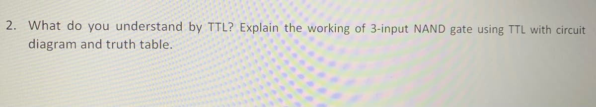 2. What do you understand by TTL? Explain the working of 3-input NAND gate using TTL with circuit
diagram and truth table.
