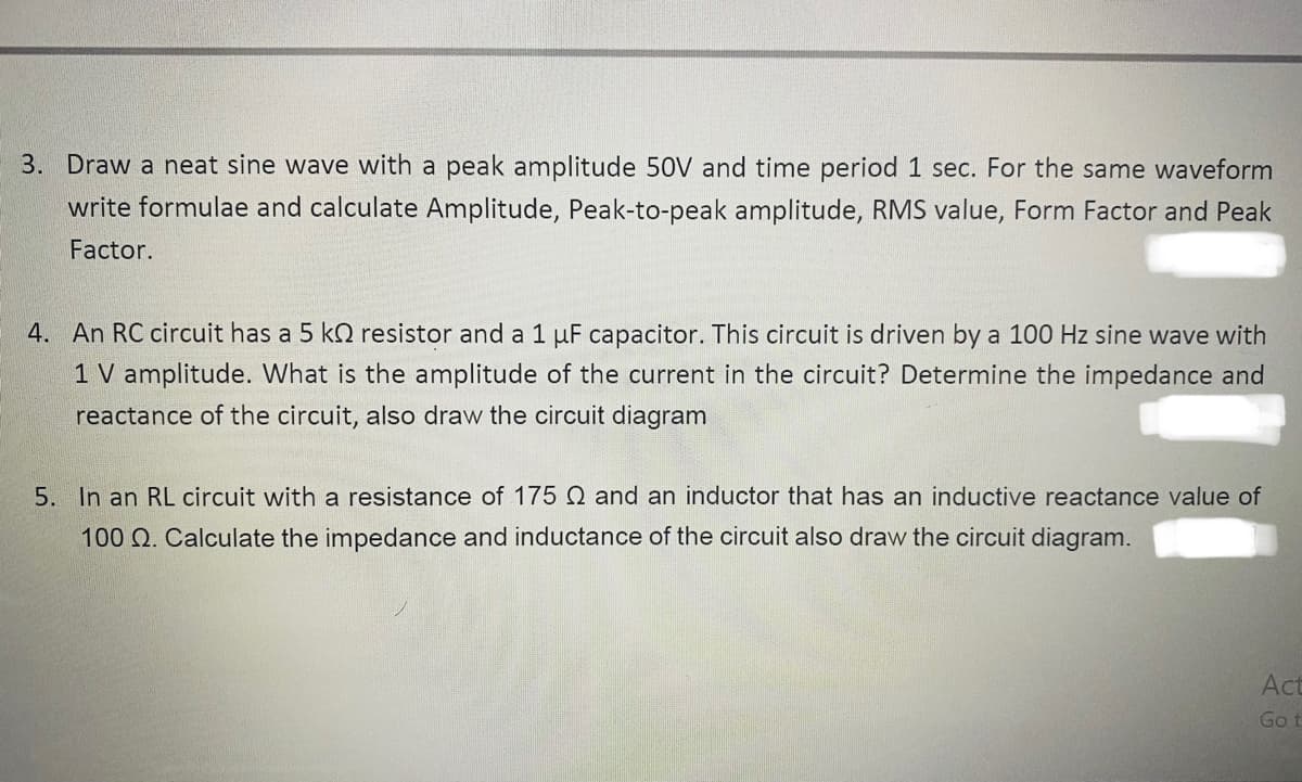 3. Draw a neat sine wave with a peak amplitude 50V and time period 1 sec. For the same waveform
write formulae and calculate Amplitude, Peak-to-peak amplitude, RMS value, Form Factor and Peak
Factor.
4. An RC circuit has a 5 kN resistor and a 1 µF capacitor. This circuit is driven by a 100 Hz sine wave with
1 V amplitude. What is the amplitude of the current in the circuit? Determine the impedance and
reactance of the circuit, also draw the circuit diagram
5. In an RL circuit with a resistance of 175 Q and an inductor that has an inductive reactance value of
100 Q. Calculate the impedance and inductance of the circuit also draw the circuit diagram.
Act
Go t
