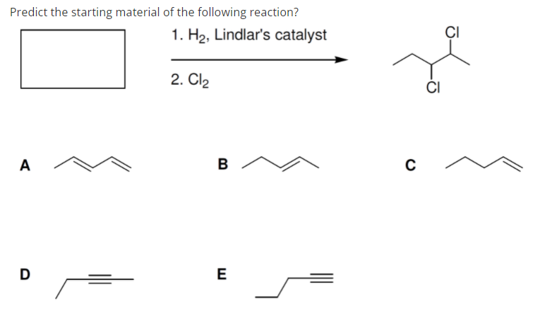 Predict the starting material of the following reaction?
1. H2, Lindlar's catalyst
ÇI
2. Cl2
ČI
A
B
D
E
