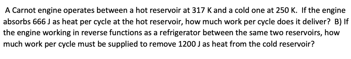 A Carnot engine operates between a hot reservoir at 317 Kand a cold one at 250 K. If the engine
absorbs 666 J as heat per cycle at the hot reservoir, how much work per cycle does it deliver? B) If
the engine working in reverse functions as a refrigerator between the same two reservoirs, how
much work per cycle must be supplied to remove 1200 J as heat from the cold reservoir?
