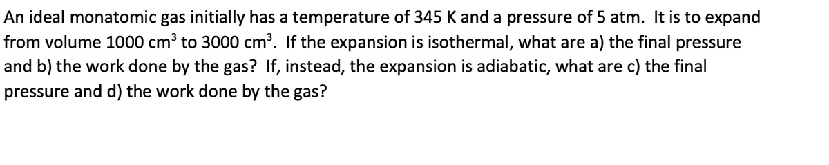 An ideal monatomic gas initially has a temperature of 345 K and a pressure of 5 atm. It is to expand
from volume 1000 cm³ to 3000 cm³. If the expansion is isothermal, what are a) the final pressure
and b) the work done by the gas? If, instead, the expansion is adiabatic, what are c) the final
pressure and d) the work done by the gas?
