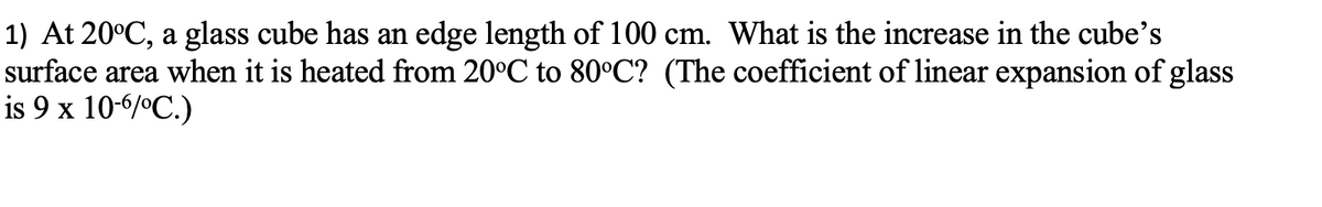 1) At 20°C, a glass cube has an edge length of 100 cm. What is the increase in the cube's
surface area when it is heated from 20°C to 80°C? (The coefficient of linear expansion of glass
is 9 x 10-6/°C.)
