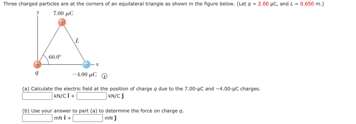 Three charged particles are at the corners of an equilateral triangle as shown in the figure below. (Let q = 2.00 µC, and L = 0.650 m.)
7.00 μC
60.0°
-4.00 μCΟ
(a) Calculate the electric field at the position of charge q due to the 7.00-µC and -4.00-µC charges.
kN/C î +
kN/C ĵ
(b) Use your answer to part (a) to determine the force on charge q.
mN î +
mN j
