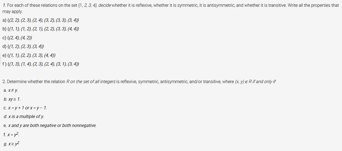 1. For each of these relations on the set {1, 2, 3, 4), decide whether it is reflexive, whether it is symmetric, it is antisymmetric, and whether it is transitive. Write all the properties that
may apply.
а) {(2, 2), (2, 3), (2,4), (3, 2), (3, 3), (3, 4)}
b) {(1, 1), (1, 2), (2, 1), (2, 2), (3, 3), (4, 4)}
c) {(2, 4), (4, 2)}
d) {(1, 2), (2, 3), (3, 4)}
e) {(1, 1), (2, 2). (3, 3), (4, 4)}
f) {(1, 3), (1, 4), (2, 3), (2, 4), (3, 1), (3, 4)}
2. Determine whether the relation R on the set of all integers is reflexive, symmetric, antisymmetric, and/or transitive, where (x, y) e R if and only if
a. x+ y.
b. ху> 1.
C. X = y + 1 or x = y- 1.
d. x is a multiple of y.
e. x and y are both negative or both nonnegative.
f. x = y?.
g. x2 y2
