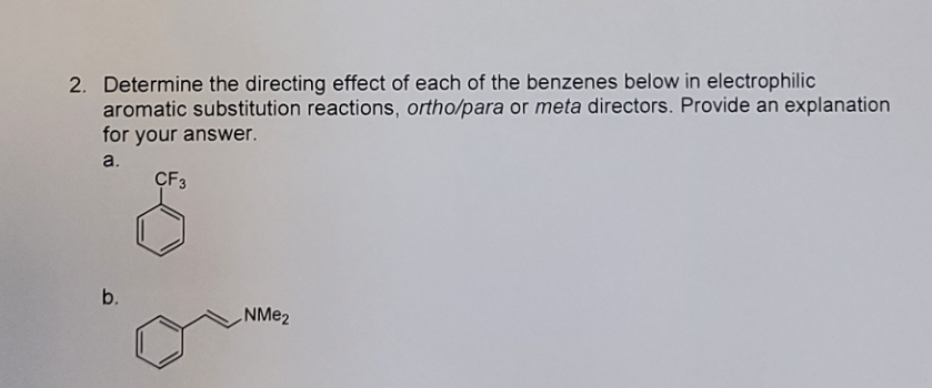 2. Determine the directing effect of each of the benzenes below in electrophilic
aromatic substitution reactions, ortho/para or meta directors. Provide an explanation
for your answer.
a.
CF3
b.
NMe₂