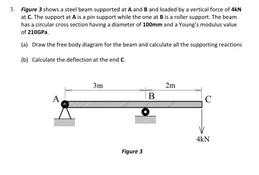 3.
Figure 3 shows a steel beam supported at A and B and loaded by a vertical force of 4kN
at C. The support at A is a pin support while the one at B is a roller support. The beam
has a circular cross section having a diameter of 100mm and a Young's modulus value
of 210GPA.
(a) Draw the free body diagram for the beam and calculate all the supporting reactions
(b) Calculate the deflection at the end C.
3m
2m
A
В
C
4kN
Figure 3
