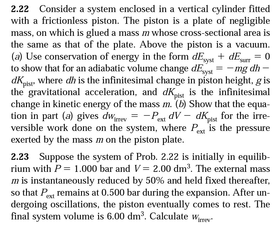 2.22
Consider a system enclosed in a vertical cylinder fitted
with a frictionless piston. The piston is a plate of negligible
mass, on which is glued a mass m whose cross-sectional area is
the same as that of the plate. Above the piston is a vacuum.
(a) Use conservation of energy in the form dE
to show that for an adiabatic volume change dEvs
+ dE
syst
surr
"syst
-mg dh
where dh is the infinitesimal change in piston height, gis
dKpist
the gravitational acceleration, and dKist
change in kinetic energy of the mass m. (b) Show that the equa-
tion in part (a) gives dwrev
versible work done on the system, where Pext is the pressure
exerted by the mass m on the piston plate.
is the infinitesimal
-Poxt dV – dKist for the irre-
2.23 Suppose the system of Prob. 2.22 is initially in equilib-
rium with P = 1.000 bar and V= 2.00 dm³. The external mass
m is instantaneously reduced by 50% and held fixed thereafter,
so that Pext remains at 0.500 bar during the expansion. After un-
dergoing oscillations, the piston eventually comes to rest. The
final system volume is 6.00 dm³. Calculate wrrey
