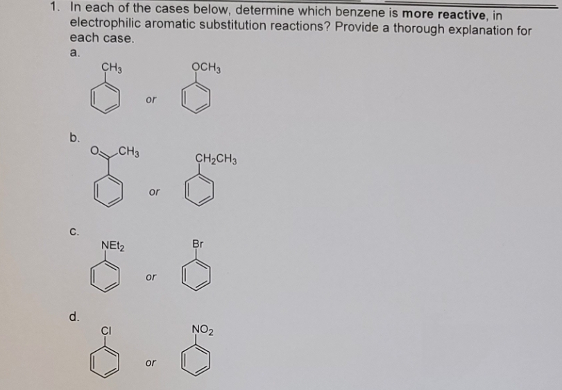 1. In each of the cases below, determine which benzene is more reactive, in
electrophilic aromatic substitution reactions? Provide a thorough explanation for
each case.
a.
b.
C.
d.
CH3
CH3
NEt₂
or
or
or
or
OCH3
CH₂CH3
Br
NO₂