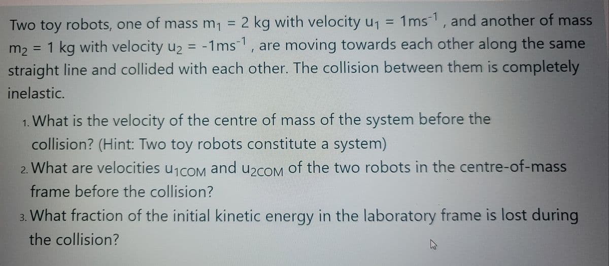 Two toy robots, one of mass m, = 2 kg with velocity u1
1ms-1, and another of mass
-1ms, are moving towards each other along the same
m2 = 1 kg with velocity u2 =
straight line and collided with each other. The collision between them is completely
%3D
inelastic.
1. What is the velocity of the centre of mass of the system before the
collision? (Hint: Two toy robots constitute a system)
2. What are velocities uicoM and u2com of the two robots in the centre-of-mass
and u2cOM
frame before the collision?
3. What fraction of the initial kinetic energy in the laboratory frame is lost during
the collision?
