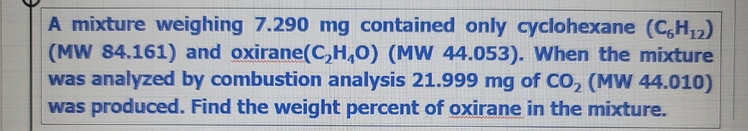 A mixture weighing 7.290 mg contained only cyclohexane (C,H₁₂)
(MW 84.161) and oxirane(C₂H₂O) (MW 44.053). When the mixture
was analyzed by combustion analysis 21.999 mg of CO₂ (MW 44.010)
was produced. Find the weight percent of oxirane in the mixture.
