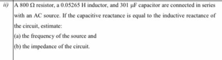 ii) A 800 2 resistor, a 0.05265 H inductor, and 301 µF capacitor are connected in series
with an AC source. If the capacitive reactance is cqual to the inductive reactance of
the circuit, estimate:
(a) the frequency of the source and
|(b) the impedance of the circuit.
