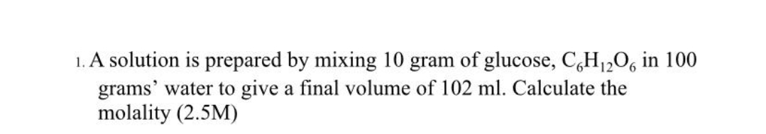 1. A solution is prepared by mixing 10 gram of glucose, C,H1,0, in 100
grams' water to give a final volume of 102 ml. Calculate the
molality (2.5M)
