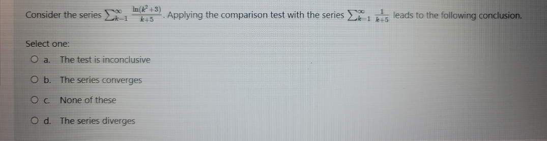 Consider the series Lk-1
In(k +3)
k+5
Applying the comparison test with the series 1
leads to the following conclusion.
Select one:
The test is inconclusive
O b. The series converges
Oc.
None of these
O d. The series diverges
