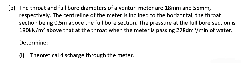 (b) The throat and full bore diameters of a venturi meter are 18mm and 55mm,
respectively. The centreline of the meter is inclined to the horizontal, the throat
section being 0.5m above the full bore section. The pressure at the full bore section is
180kN/m² above that at the throat when the meter is passing 278dm³/min of water.
Determine:
(i) Theoretical discharge through the meter.