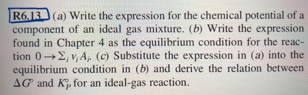 R6.13 (a) Write the expression for the chemical potential of a
component of an ideal gas mixture. (b) Write the expression
found in Chapter 4 as the equilibrium condition for the reac-
tion 0→2, v; A, (c) Substitute the expression in (a) into the
equilibrium condition in (b) and derive the relation between
AG and K, for an ideal-gas reaction.
