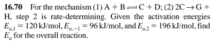 16.70 For the mechanism (1) A +B=C+D; (2) 2C → G +
H, step 2 is rate-determining. Given the activation energies
Ea1 = 120 kJ/mol, Eq-1=
E, for the overall reaction.
96 kJ/mol, and Ea.2
196 kJ/mol, find
'a,-
