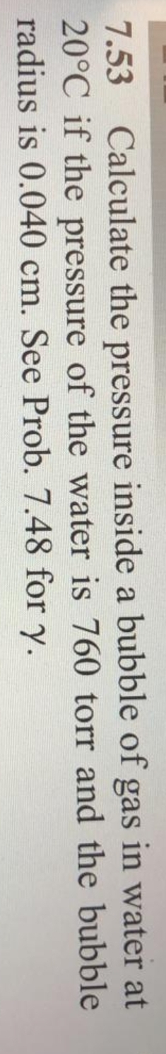 7.53
Calculate the pressure inside a bubble of gas in water at
20°C if the pressure of the water is 760 torr and the bubble
radius is 0.040 cm. See Prob. 7.48 for y.
