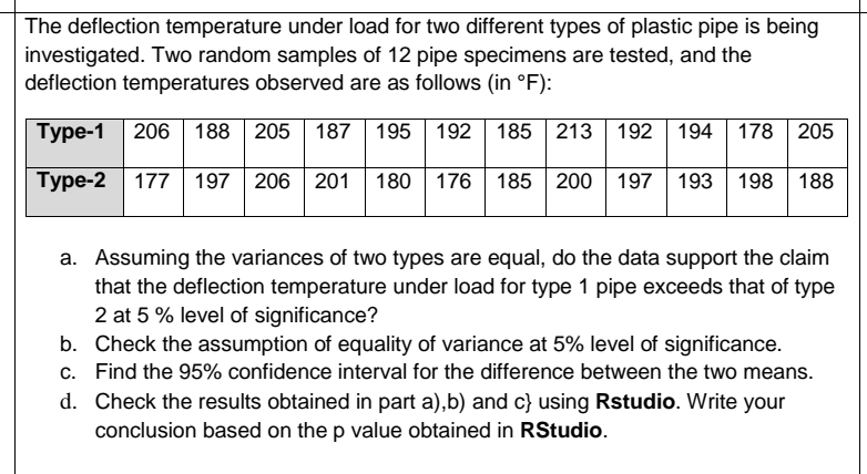 The deflection temperature under load for two different types of plastic pipe is being
investigated. Two random samples of 12 pipe specimens are tested, and the
deflection temperatures observed are as follows (in °F):
Туре-1
206 188 205 187| 195
192 185 213 192 194 178 205
Туре-2
177 197 206 201
180 176| 185 200 197
193 198 188
a. Assuming the variances of two types are equal, do the data support the claim
that the deflection temperature under load for type 1 pipe exceeds that of type
2 at 5 % level of significance?
b. Check the assumption of equality of variance at 5% level of significance.
c. Find the 95% confidence interval for the difference between the two means.
d. Check the results obtained in part a),b) and c} using Rstudio. Write your
conclusion based on the p value obtained in RStudio.
